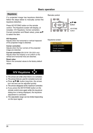 Page 2626
VGAVIDEO HDMI
MENU
INPUT
FREEZEMUTE
BLANK
LAMP PATTERN
KEYST ONE
TIMERINFO.
SCREEN IMAGE
AUT
O
++
--D.ZOOM VOLUME
Remote control
Keystone screen
KEYSTONEbutton

button
Basic operation
Keystone 
Press KEYSTONE button on the remote 
control. The Keystone screen will display, (it 
includes: H/V Keystone, Corner correction, 
Curved correction and Reset value), press 
 
to select the item. If a projected image has keystone distortion, 
follow the steps below to manually correct the 
keystone...