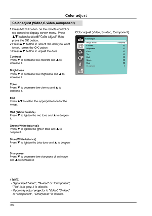 Page 3838
Color adjust
Image mode
Contrast
Brightness
Color 
Tint
Red
Green
Blue
SharpnessStandard
32
32
32
32
32
32
328
Color adjust
Color adjust (Video, S-video, Component)
Color adjust (Video,S-video,Component)
Contrast
Press   to decrease the contrast and 
 to 
increase it.
Brightness
Press   to decrease the brightness and 
 to 
increase it.
Red (White balance)
Press   to lighten the red tone and 
 to deepen 
it.
Green (White balance)
Press   to lighten the green tone and 
 to 
deepen it.
Blue...