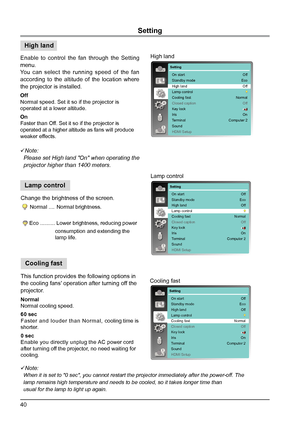 Page 4040
Setting
Enable to control the fan through the Setting 
menu.
You can select the running speed of the fan 
according to the altitude of the location where 
the projector is installed.
Off 
Normal speed. Set it so if the projector is 
operated at a lower altitude.
On 
Faster than Off. Set it so if the projector is 
operated at a higher altitude as fans will produce 
weaker effects.
Note:
  Please set High land "On" when operating the   
  projector higher than 1400 meters.
Change the brightness...