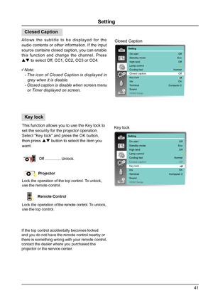 Page 4141
Setting
This function allows you to use the Key lock to 
set the security for the projector operation.
Select "Key lock" and press the OK button, 
then press  button to select the item you 
want.
 
Off  ............... Unlock.
Projector
Lock the operation of the top control. To unlock, 
use the remote control. 
Remote Control 
Lock the operation of the remote control. To unlock, 
use the top control. 
Key lock
Setting
On start
Standby mode
High land
Lamp control
Cooling fast
Closed caption...