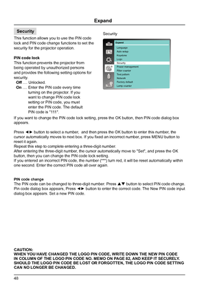 Page 4848
Security
Expand
This function allows you to use the PIN code 
lock and PIN code change functions to set the 
security for the projector operation.
PIN code lock
This function prevents the projector from 
being operated by unauthorized persons 
and provides the following setting options for 
security.
  Off .... Unlocked.
  On .... Enter the PIN code every time
             turning on the projector. If you
             want to change PIN code lock
             setting or PIN code, you must...