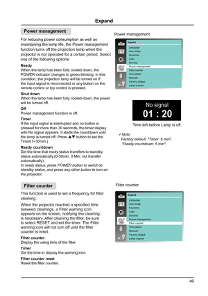 Page 4949
Expand
This function is used to set a frequency for filter 
cleaning.
When the projector reached a specified time 
between cleanings, a Filter warning icon 
appears on the screen, notifying the cleaning 
is necessary. After cleaning the filter, be sure 
to select RESET and set the timer. The Filter 
warning icon will not turn off until the filter 
counter is reset.
Filter counter 
Display the using time of the filter. 
Timer
Set the time to display the warning icon.
Filter counter reset
Reset the...