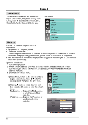 Page 5050
Expand
This function is used to set the internal test 
signal: Gray scale 1, Gray scale 2, Gray scale 
3, Gray scale 4, Color bar, Red, Green, Blue, 
Cross hatch, White, Black and Raster gray.Test Pattern
Test Pattern
Function : PC controls projector via LAN.
Preparation:
1. Equipments: PC, projector, cables
2. Connection procedures:
    Connect the projector to routers or switches of the LAN by direct or\
 cross cable. If it fails to  
    connect PC and projector by parallel cable, please switch to...