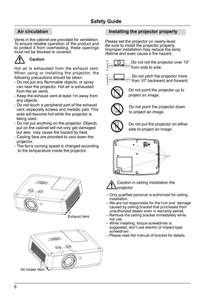 Page 66
Safety Guide
Air circulation
Vents in the cabinet are provided for ventilation. 
To ensure reliable operation of the product and 
to protect it from overheating, these openings 
must not be blocked or covered.
Caution
Hot air is exhausted from the exhaust vent. 
When using or installing the projector, the 
following precautions should be taken.
- Do not put any flammable objects, or spray 
  can near the projector. Hot air is exhausted 
  from the air vents.
- Keep the exhaust vent at least 1m away...