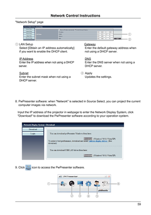 Page 5959
"Network Setup" page
8. PwPresenter software: when "Network" is selected in Source Select, yo\
u can project the current 
    computer images via network.   
  
   Input the IP address of the projector in webpage to enter the Network Display System\
, click  
   "Download" to download the PwPresenter software according to your ope\
ration system.
① LAN Setup
     Select [Obtain an IP address automatically]  
     if you want to enable the DHCP client.
      IP Address...