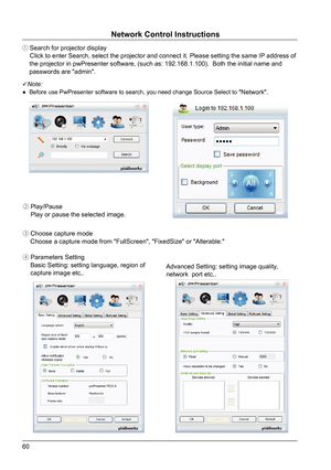 Page 6060
① Search for projector display    Click to enter Search, select the projector and connect it. Please setti\
ng the same IP address of 
    the projector in pwPresenter software, (such as: 192.168.1.100).  \
Both the initial name and 
    passwords are "admin".
 Note:
●  Before use PwPresenter software to search, you need change Source Select\
 to "Network".
②  Play/Pause
    Play or pause the selected image.
③  Choose capture mode
    Choose a capture mode from "FullScreen",...