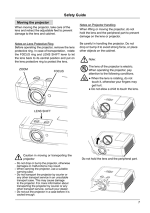 Page 77
Safety Guide
Moving the projector
When moving the projector, take care of the 
lens and retract the adjustable feet to prevent 
damage to the lens and cabinet. Caution in moving or transporting the 
projector
– Do not drop or bump the projector, otherwise 
   damages or malfunctions may result.
– When carrying the projector, use a suitable 
   carrying case.
– Do not transport the projector by courier or 
   any other transport service in an unsuitable 
   transport case. This may cause damage
   to...