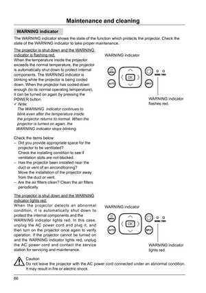 Page 6666
Maintenance and cleaning
Caution
Do not leave the projector with the AC power cord connected under an abnormal condition. 
It may result in fire or electric shock.
WARNING indicator
WARNING indicator
WARNING indicator
The WARNING indicator shows the state of the function which protects the proj\
ector. Check the 
state of the WARNING indicator to take proper maintenance.
The projector is shut down and the WARNING 
indicator is flashing red.
When the temperature inside the projector 
exceeds the normal...
