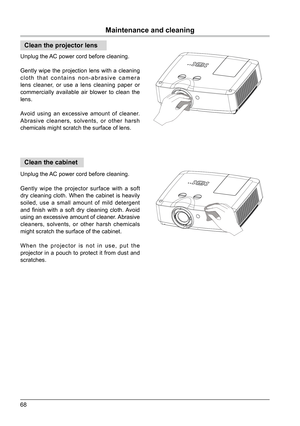 Page 6868
Maintenance and cleaning
Clean the projector lens
Clean the cabinet
Unplug the AC power cord before cleaning.
Gently wipe the projection lens with a cleaning 
cloth that contains non-abrasive camera 
lens cleaner, or use a lens cleaning paper or 
commercially available air blower to clean the 
lens.
Avoid using an excessive amount of cleaner. 
Abrasive cleaners, solvents, or other harsh 
chemicals might scratch the surface of lens.
Unplug the AC power cord before cleaning.
Gently wipe the projector...