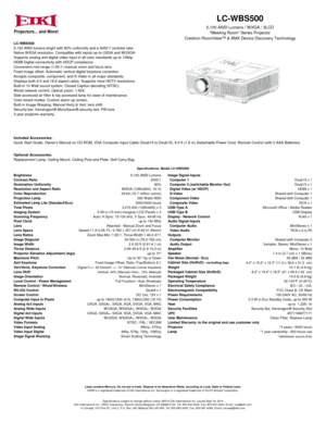 Page 1LC-WBS500
5,100 ANSI lumens bright with 80% uniformity and a 4000:1 contrast ratio.
Native WXGA resolution. Compatible with inputs up-to UXGA and WUXGA.
Supports analog and digital video input in all color standards up-to 1080p.
HDMI Digital connectivity with HDCP compliance.
Convenient mid-range (1.65:1) manual zoom and focus lens.
Fixed image offset. Automatic vertical digital keystone correction.
Accepts composite, component, and S-Video in all major standards.
Displays both 4:3 and 16:9 aspect...