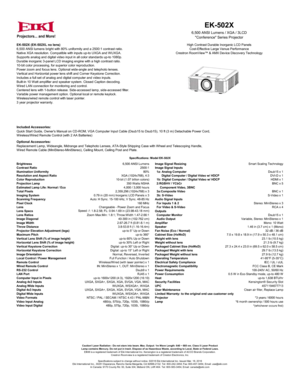 Page 1EK-502X (EK-502XL no lens)
6,500 ANSI lumens bright with 80% uniformity and a 2500:1 contrast ratio.
Native XGA resolution. Compatible with inputs up-to UXGA and WUXGA.
Supports analog and digital video input in all color standards up-to 1080p.
Durable inorganic 3-panel LCD imaging engine with a high contrast ratio.
10-bit color processing, for superior color reproduction.
Power zoom and focus lens. Optional wide-angle and telephoto lenses.
Vertical and Horizontal power lens shift and Corner Keystone...