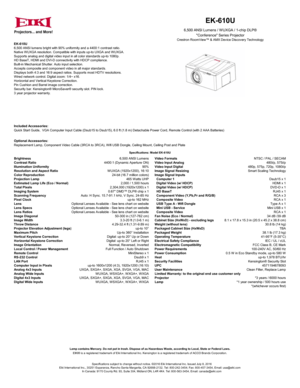 Page 1EK-610U
6,500 ANSI lumens bright with 90% uniformity and a 4400:1 contrast ratio.
Native WUXGA resolution. Compatible with inputs up-to UXGA and WUXGA.
Supports analog and digital video input in all color standards up-to 1080p.
HD BaseT, HDMI and DVI-D connectivity with HDCP compliance.
Built-in Mechanical Shutter. Auto input selection. 
Accepts composite and component video in all major standards.
Displays both 4:3 and 16:9 aspect ratios. Supports most HDTV resolutions.
Wired network control. Digital...