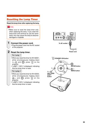 Page 10199
To AC socket
Power cord
ENTER button
MENU button
H&V LENS 
SHIFT
button STANDBY-ON button
Resetting the Lamp Timer
Reset the lamp timer after replacing the lamp.
Info
•
Make sure to reset the lamp timer only
when replacing the lamp. If you reset the
lamp timer and continue to use the same
lamp, this may cause the lamp to become
damaged or explode.
1Connect the power cord.
•Plug the power cord into the AC socket
of the projector.
2Reset the lamp timer.
For Lamp 1
• When you reset the timer for...