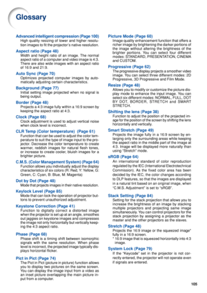 Page 107105
Glossary
Advanced intelligent compression (Page 100)
High quality resizing of lower and higher resolu-
tion images to fit the projector’s native resolution.
Aspect ratio (Page 48)
Width and height ratio of an image. The normal
aspect ratio of a computer and video image is 4:3.
There are also wide images with an aspect ratio
of 16:9 and 21:9.
Auto Sync (Page 70)
Optimizes projected computer images by auto-
matically adjusting certain characteristics.
Background (Page 77)
Initial setting image...