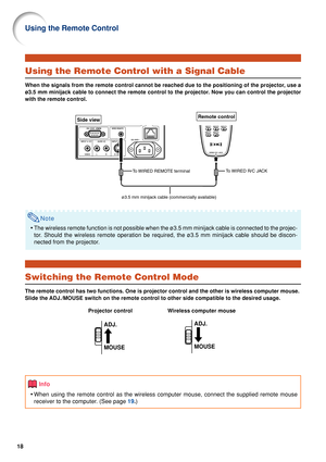 Page 2018
Using the Remote Control
Using the Remote Control with a Signal Cable
When the signals from the remote control cannot be reached due to the po\
sitioning of the projector, use a
ø3.5 mm minijack cable to connect the remote control to the projector\
. Now you can control the projector
with the remote control.
Note
•The wireless remote function is not possible when the ø3.5 mm minijac\
k cable is connected to the projec-
tor. Should the wireless remote operation be required, the ø3.5 mm minij\
ack cable...