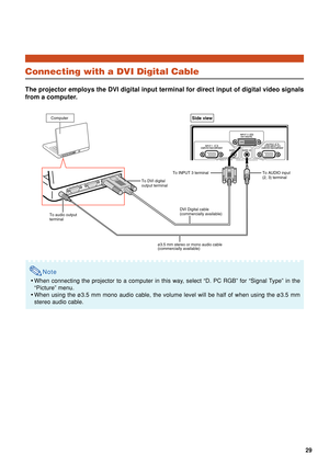 Page 3129
Connecting with a DVI Digital Cable
The projector employs the DVI digital input terminal for direct input of\
 digital video signals
from a computer.
Note
•When connecting the projector to a computer in this way, select “D. PC RGB” for “Signal Type” in the
“Picture” menu.
• When using the ø3.5 mm mono audio cable, the volume level will be hal\
f of when using the ø3.5 mm
stereo audio cable.
ComputerSide view
ø3.5 mm stereo or mono audio cable 
(commercially available) To INPUT 3 terminal 
DVI Digital...