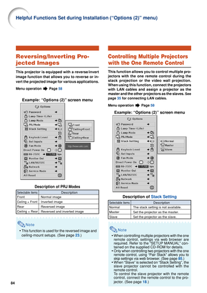 Page 8684
Reversing/Inverting Pro-
jected Images
This projector is equipped with a reverse/invert
image function that allows you to reverse or in-
vert the projected image for various applications.
Menu operation  Page 58
Example: “Options (2)” screen menu
Description of PRJ Modes
Note
•This function is used for the reversed image and
ceiling-mount setups. (See page  23.)
Description
Normal image
Inverted image
Reversed image
Reversed and inverted image
Selectable items
Front
Ceiling + Front
Rear
Ceiling +...