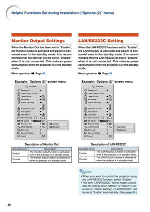 Page 9088
Monitor Output Settings
When the Monitor Out has been set to “Enable”,
the monitor output is activated and power is con-
sumed even in the standby mode. It is recom-
mended that the Monitor Out be set to “Disable”
when it is not connected. This reduces power
consumption when the projector is in the standby
mode.
Menu operation  Page 58
Example: “Options (2)” screen menu
Description of Monitor Out
Description
The monitor output function is activated
even if the projector is in standby mode.
The monitor...