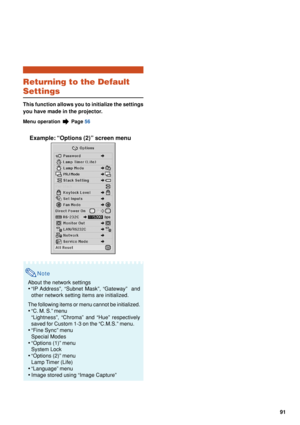 Page 9391
Returning to the Default
Settings
This function allows you to initialize the settings
you have made in the projector.
Menu operation  Page 56
Example: “Options (2)” screen menu
Note
About the network settings
•“IP Address”, “Subnet Mask”, “Gateway”  and
other network setting items are initialized.
The following items or menu cannot be initialized.
• “C. M. S.” menu
“Lightness”, “Chroma” and “Hue” respectively
saved for Custom 1-3 on the “C.M.S.” menu.
• “Fine Sync” menu
Special Modes
• “Options (1)”...