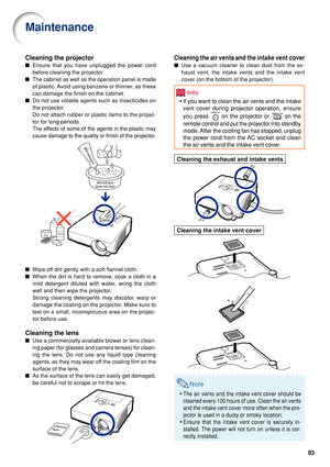 Page 9593
Cleaning the air vents and the intake vent cover
■Use a vacuum cleaner to clean dust from the ex-
haust vent, the intake vents and the intake vent
cover (on the bottom of the projector).
Info
•If you want to clean the air vents and the intake
vent cover during  projector operation,  ensure
you press 
 on the projector or  on the
remote control and put the projector into standby
mode. After the cooling fan has stopped, unplug
the power cord from the AC socket and clean
the air vents and the intake vent...