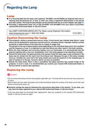 Page 9896
Lamp
■It is recommended that the lamp units  (optional: AH-50001 and AH-50002)  be replaced when the re-
maining lamp life becomes 5% or less, or when you notice a significant d\
eterioration in the picture
and color quality. The lamp life (percentage) can be checked with the on-screen display\
. See page  83.
■ Purchase a replacement lamp unit of type AH-50001 and AH-50002 from your place of purchase,
nearest EIKI Authorized Dealer or Service Center.
Hg LAMP CONTAINS MERCURY For State Lamp Disposal...