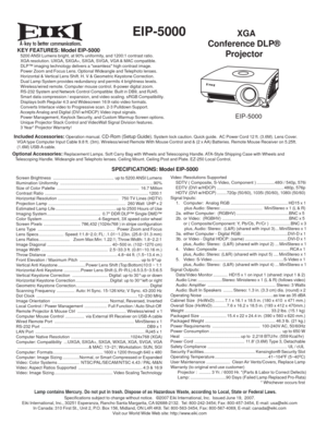 Page 1
 EIP-5000  XGA
Conference DLP®
Projector
KEY FEATURES: Model EIP-5000   5200 ANSI Lumens bright, at 90% uniformity, and 1200:1 contrast ratio.
   XGA resolution. UXGA, SXGA+, SXGA, SVGA, VGA & MAC compatible.
   DLP™ imaging technology delivers a seamless high contrast image.   Power Zoom and Focus Lens. Optional Wideangle and Telephoto lenses.
   Horizontal & Vertical Lens Shift. H. V & Geometric Keystone Correction.
   Dual Lamp System provides redundancy and permits 4 brightness levels....