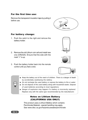 Page 15
EN-14
For the first time use:
Remove the transparent insulation tape by pulling it
before use.
For batter y change:
1. Push the catch to the right and remove thebattery holder.
2. Remove the old Lithium coin cell and install new one (CR2025). Ensure that the side with the
mark “+” is up.
3. Push the battery holder back into the remote control until you feel a click.
Catch
Battery holder
Keep the battery out of the reach of children. There is a danger of death
by accidentally swallowing the battery.
Do...