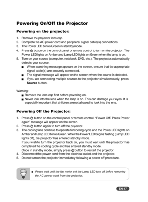 Page 18
EN-17
Powering On/Off the Projector
Powering on the projector:
1. Remove the projector lens cap.
2. Complete the AC power cord and peripheral signal cable(s) connections.
3. The Power LED blinks Green in standby mode.
4. Press 
 button on the control panel or remote control to turn on the projector.\
 The
Power LED lights on Amber and Lamp LED lights on Green when the lamp is on.
5. Turn on your source (computer, notebook, DVD, etc.). The projector automatically detects your source.
JWhen searching...