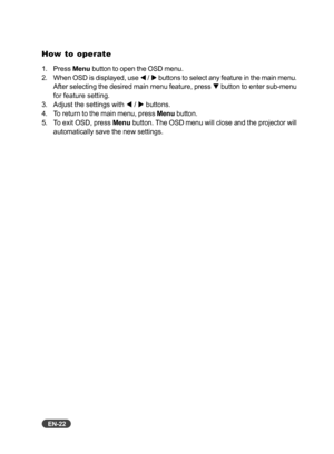 Page 23
EN-22
How to operate
1. Press Menu button to open the OSD menu.
2. When OSD is displayed, use  W / X  buttons to select any feature in the main menu.
After selecting the desired main menu feature, press  T button to enter sub-menu
for feature setting.
3. Adjust the settings with  W / X  buttons.
4. To return to the main menu, press  Menu button.
5. To exit OSD, press  Menu button. The OSD menu will close and the projector will
automatically save the new settings. 