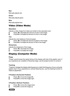 Page 25
EN-24
Red
Manually adjusts red.
Green
Manually adjusts green.
Blue
Manually adjusts blue.
Video (Video Mode)
Saturation
Adjusts a video image from black and white to fully saturated color.
QPress W to decrease the amount of color in the image.QPress  X to increase the amount of color in the image.
Tint
Adjusts the color balance of red and green.
QPress  W to increase the amount of green in the image.QPress  X to increase the amount of red in the image.
Sharpness
Adjusts the sharpness of the image....