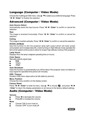 Page 26
EN-25
Audio (Computer / Video Mode)
VolumeQPress W to decrease the volume.QPress  X to increase the volume.
Mute
QChoose “ON” to turn mute on.QChoose “OFF” to turn mute off.
Language (Computer / Video Mode)
Choose the multilingual OSD menu. Use  S / T  to select your preferred language. Press
“ W  / X  / Enter ” to finalize the selection.
Advanced (Computer / Video Mode)
Auto Source Select
Automatically scans the input source. Press “ W / X  / Enter ” to confirm or cancel the
selection.
Rear
The image...