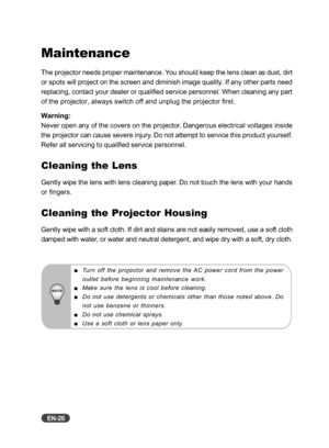 Page 27
EN-26
Maintenance
The projector needs proper maintenance. You should keep the lens clean as dust, dirt
or spots will project on the screen and diminish image quality. If any o\
ther parts need
replacing, contact your dealer or qualified service personnel. When cleaning any part
of the projector, always switch off and unplug the projector first.
Warning:
Never open any of the covers on the projector. Dangerous electrical voltages inside
the projector can cause severe injury. Do not attempt to service...