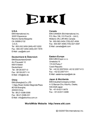 Page 35
U.S.A.
EIKI International, Inc.
30251 Esperanza
Rancho Santa Margarita
CA  92688-2132
 U.S.A.
Tel : 800-242-3454 (949)-457-0200
Fax : 800-457-3454 (949)-457-7878
E-Mail : usa@eiki.com
Deutschland & Österreich
EIKI Deutschland GmbH
Am Frauwald 12
65510 Idstein
Deutschland
 Tel : 06126-9371-0
Fax : 06126-9371-14
E-Mail : info@eiki.de
China
EIKI (Shanghai) Co.,LTD
1. Dapu Road, Golden Magnolia Plaza
#2109 Shanghai,
200023 China
Tel : 86-21-5396-0088
Fax : 86-21-5396-031
E-Mail : info@eikichina.com.cn...