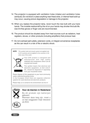 Page 5
EN-4
14. The projector is equipped with ventilation holes (intake) and ventilat\
ion holes(exhaust). Do not block or place anything near these slots, or internal heat build-up
may occur, causing picture degradation or damage to the projector.
15. When you replace the projector lamp, never touch the new bulb with your bare hands. The invisible residue left by the oil on your hands may shorten t\
he bulb life.
Use lint-free gloves or finger cots are recommended.
16. The product should be situated away...
