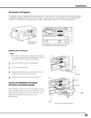 Page 1919
Terminals of Projector
The projector has two replaceable Interface board slots. The projector's functions can be extended by installing 
the optional interface boards into the terminal slots. 1 vacant slot (Input 3) is provided in your purchasing the 
projector. For the Optional Interface Boards, contact sales dealer where you purchased the projector.
Pull out the interface board.Remove 2 Screws from an interface board.
1
2
Tighten screws to secure the interface board.
Replace the interface board....