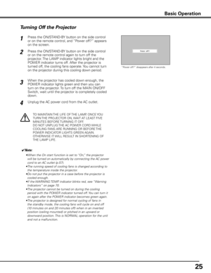 Page 2525
Press the ON/STAND-BY button on the side control 
or on the remote control, and “Power off?” appears 
on the screen.
Press the ON/STAND-BY button on the side control 
or on the remote control again to turn off the 
projector. The LAMP indicator lights bright and the 
POWER indicator turns off. After the projector is 
turned off, the cooling fans operate. You cannot turn 
on the projector during this cooling down period.1
2
TO MAINTAIN THE LIFE OF THE LAMP, ONCE YOU 
TURN THE PROJECTOR ON, WAIT AT...