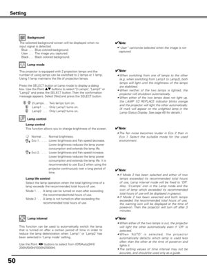 Page 5050
Background
The selected background screen will be displayed when no 
input signal is detected.
  Blue  . . .   Blue colored background.
  User  . . .   The image you captured.
  Black . . .  Black colored background.
Setting
Lamp control
This function allows you to change brightness of the screen.
2-Lamps. .   Two lamps turn on.
Lamp1
  . . .    Only Lamp1 turns on.
Lamp2
  . . .    Only Lamp2 turns on.
This projector is equipped with 2 projection lamps and the 
number of using lamps can be switched...