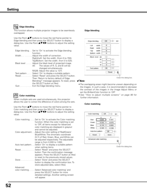 Page 5252
Setting
Edge blending
This function allows multiple projector images to be seamlessly 
overlapped.
Use the Point ed buttons to move the red frame pointer to 
Edge blending and then press the SELECT button to display a 
dialog box. Use the Point ed7 8 buttons to adjust the setting 
value.
  Edge blending   . .  Set to ‘On‘ to activate the Edge blending 
function.
  Width . . .  ......   Adjust the width of correction.
            Right/Left:  Set the width. (from 0 to 700).
         Top/Bottom:  Set...