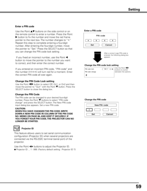 Page 5959
Change the PIN Code 
Change the PIN code
CAUTION:
WHEN y OU HAVE CHANGED THE PIN CODE,  WRITE 
DOWN A NEW PIN CODE IN COLUMN OF  THE PIN CODE 
NO .  MEMO ON PAGE 86,  AND KEEP IT SECUREL y . IF 
y OU FORGET y OUR PIN CODE,  THE PROJECTOR CAN NO 
LONGER BE STARTED . The PIN code can be changed to your desired four-digit 
number. Press the Point d buttons to select “PIN code 
change” and press the SELECT button. The New PIN code 
input dialog box appears. Set a new PIN code.
Change the PIN Code Lock...