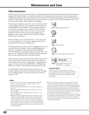 Page 6262
Maintenance and Care
Filter Instructions
Filter prevents dust from accumulating on the optical elements inside the projector\
. Should the filter becomes 
clogged with dust particles, it will reduce cooling fans’ effectiveness and may result in internal heat buildup 
and adversely affect the life of the projector. This projector has an electrically operated filter which helps you to 
replace the filter easily. The projector monitors the condition of the filter at all time and replac\
es a filter with...