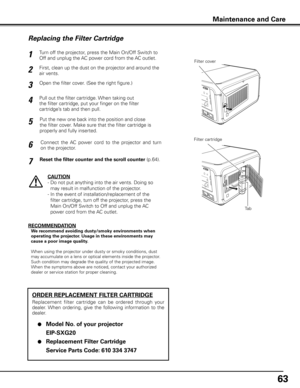 Page 6363
Turn off the projector, press the Main On/Off Switch to 
Off and unplug the AC power cord from the AC outlet.
First, clean up the dust on the projector and around the 
air vents.
1
2
Open the filter cover. (See the right figure.)3
Put the new one back into the position and close 
the filter cover. Make sure that the filter cartridge is 
properly and fully inserted.5
CAUTION
-  Do not put anything into the air vents. Doing so 
may result in malfunction of the projector.
-   In the event of...