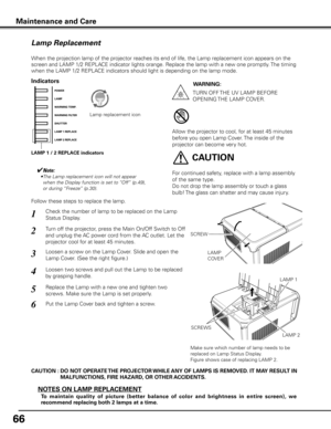 Page 6666
Maintenance and Care
Check the number of lamp to be replaced on the Lamp 
Status Display.
Loosen a screw on the Lamp Cover. Slide and open the 
Lamp Cover. (See the right figure.)1
3
Loosen two screws and pull out the Lamp to be replaced 
by grasping handle.4
Turn off the projector, press the Main On/Off Switch to Off 
and unplug the AC power cord from the AC outlet. Let the 
projector cool for at least 45 minutes.2
Replace the Lamp with a new one and tighten two 
screws. Make sure the Lamp is set...