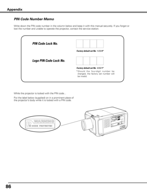 Page 8686
Write down the PIN code number in the column below and keep it with this manual securely. If you forgot or 
lost the number and unable to operate the projector, contact the service station. 
Factory default set No:  1 2 3 4*
Factory default set No:  4 3 2 1*
*  S h o u l d   t h e   fo u r- d i g i t   n u m b e r   b e 
changed,  the  factory  set  number  will 
be invalid.
Put the label below (supplied) on in a prominent place of 
the projector’s body while it is locked with a PIN code. While the...