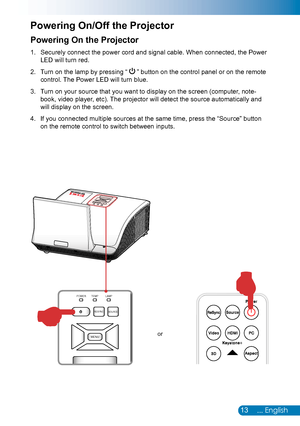 Page 1413... English
Powering On the Projector
Securely connect the power cord and signal cable. When connected, the Power 1. 
LED will turn red.
Turn on the lamp by pressing 2. “  ” button on the control panel or on the remote 
control. The Power LED will turn blue.
Turn on your source that you want to display on the screen (computer, note-3. 
book, video player, etc). The projector will detect the source automatically and 
will display on the screen.
If you connected multiple sources at the same time, press...