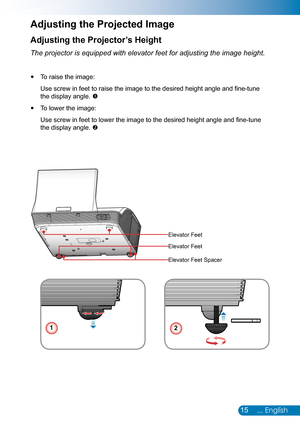 Page 1615... English
Adjusting the Projector’s Height
The projector is equipped with elevator feet for adjusting the image hei\
ght.
To raise the image: y
Use screw in feet to raise the image to the desired height angle and fine-tune 
the display angle. 
To lower the image: y
Use screw in feet to lower the image to the desired height angle and fine-tune 
the display angle. 
Adjusting the Projected Image
12
Elevator Feet
Elevator Feet
Elevator Feet Spacer 