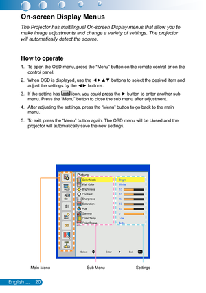 Page 2120English ...
The Projector has multilingual On-screen Display menus that allow you to\
 
make image adjustments and change a variety of settings. The projector 
will automatically detect the source.
How to operate
To open the OSD menu, press the “Menu” button on the remote control or on the 1. 
control panel.
When OSD is displayed, use the ◄►▲▼ buttons to select the desired item and 2. 
adjust the settings by the ◄► buttons.
If the setting has 3.  icon, you could press the ► button to enter another sub...