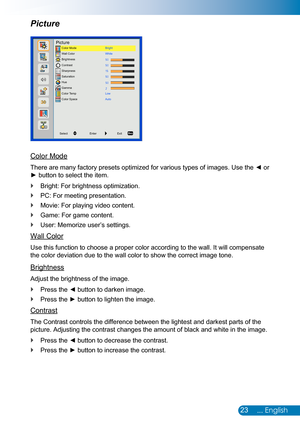 Page 2423... English
Picture
Color Mode
There are many factory presets optimized for various types of images. Use the ◄ or 
► button to select the item.
Bright: For brightness optimization. `
PC: For meeting presentation. `
Movie: For playing video content. `
Game: For game content. `
User: Memorize user’s settings. `
Wall Color
Use this function to choose a proper color according to the wall. It wil\
l compensate 
the color deviation due to the wall color to show the correct image tone\
.
Brightness
Adjust the...