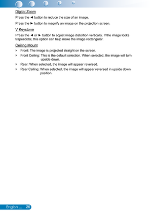 Page 2726English ...
Digital Zoom
Press the ◄ button to reduce the size of an image.
Press the ► button to magnify an image on the projection screen.
V Keystone
Press the ◄ or ► button to adjust image distortion vertically. If the image looks 
trapezoidal, this option can help make the image rectangular.
Ceiling Mount
Front: The image is projected straight on the screen. `
Front Ceiling:  This is the default selection. When selected, the image will turn  `
upside down.
Rear: When selected, the image will appear...