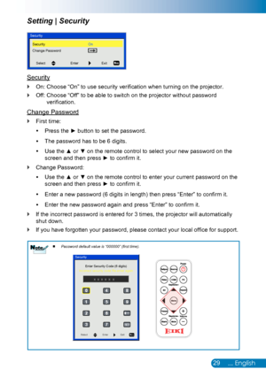 Page 3029... English
Setting | Security
Security
On: Choose “On” to use security verification when turning on the projector. `
Off:  Choose “Off” to be able to switch on the projector without password  `
verification.
Change Password
First time: `
Press  ythe ► button to set the password.
The password has to be 6 digits. y
Use the  y▲ or ▼ on the remote control to select your new password on the 
screen and then press ► to confirm it.
Change Password: `
Use the  y▲ or ▼ on the remote control to enter your...