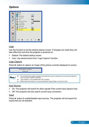 Page 3231... English
Logo
Use this function to set the desired startup screen. If changes are made\
 they will 
take effect the next time the projector is powered on.
Default: The default startup screen. `
User: Use stored picture from “Logo Capture” function. `
Logo Capture
Press ► button to capture an image of the picture currently displayed on screen.
Screen capture in progress...Please wait...
For successful logo capture, please ensure that the onscreen image does \
not exceed the projector’s 
 
 
native...